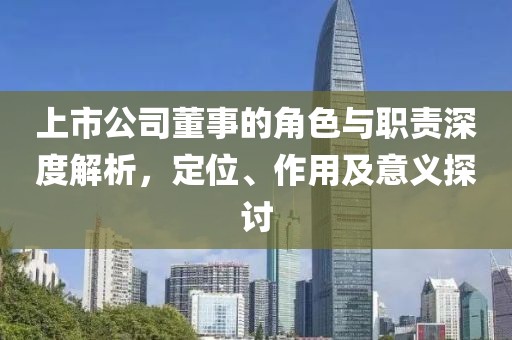 上市公司董事的角色与职责深度解析，定位、作用及意义探讨