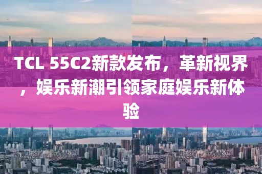 TCL 55C2新款发布，革新视界，娱乐新潮引领家庭娱乐新体验