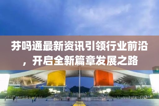 芬吗通最新资讯引领行业前沿，开启全新篇章发展之路