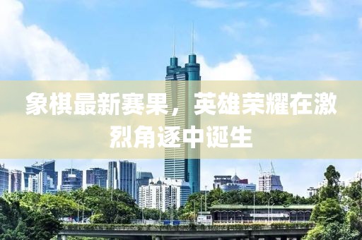 象棋最新赛果，英雄荣耀在激烈角逐中诞生