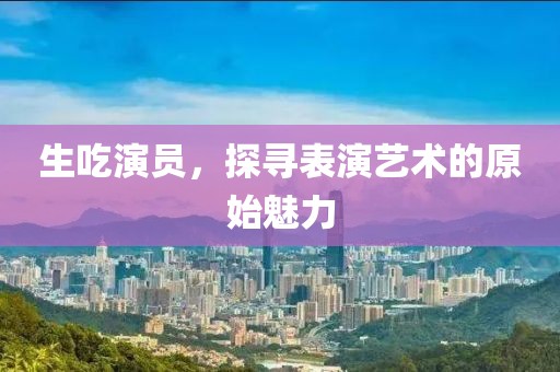 生吃演员，探寻表演艺术的原始魅力