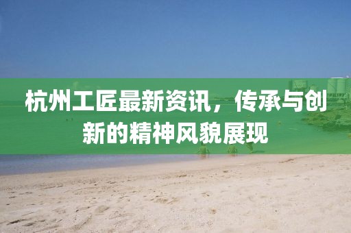 杭州工匠最新资讯，传承与创新的精神风貌展现