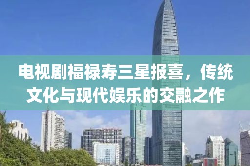 电视剧福禄寿三星报喜，传统文化与现代娱乐的交融之作
