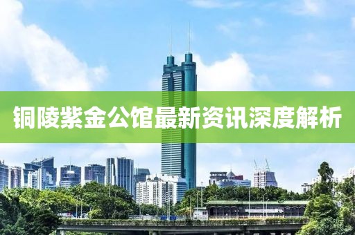 铜陵紫金公馆最新资讯深度解析