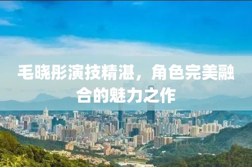 毛晓彤演技精湛，角色完美融合的魅力之作