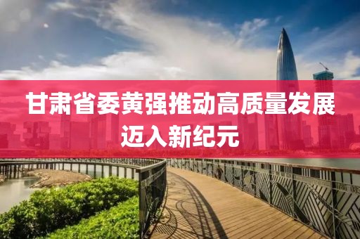 甘肃省委黄强推动高质量发展迈入新纪元