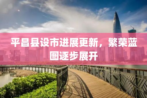 平昌县设市进展更新，繁荣蓝图逐步展开