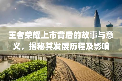 王者荣耀上市背后的故事与意义，揭秘其发展历程及影响