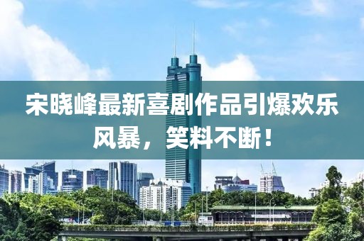 宋晓峰最新喜剧作品引爆欢乐风暴，笑料不断！