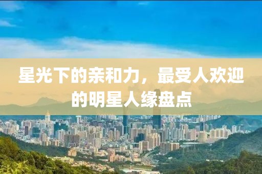 星光下的亲和力，最受人欢迎的明星人缘盘点