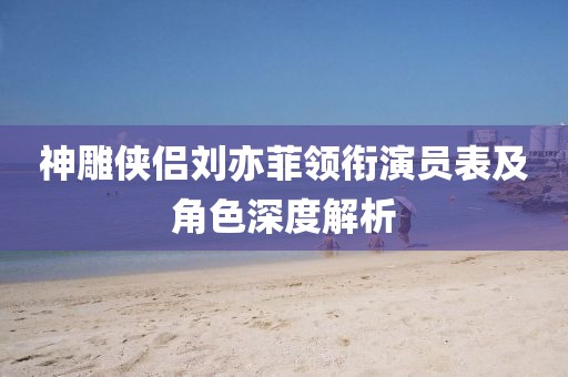 神雕侠侣刘亦菲领衔演员表及角色深度解析
