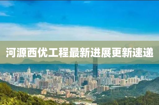 河源西优工程最新进展更新速递