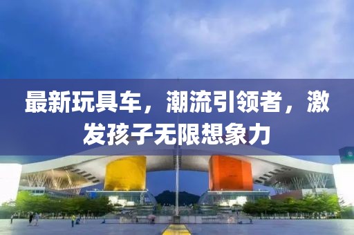 最新玩具车，潮流引领者，激发孩子无限想象力