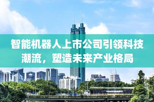 智能机器人上市公司引领科技潮流，塑造未来产业格局