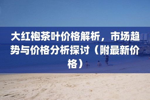 大红袍茶叶价格解析，市场趋势与价格分析探讨（附最新价格）