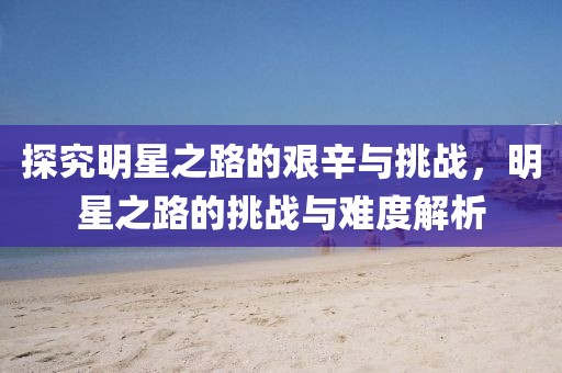 探究明星之路的艰辛与挑战，明星之路的挑战与难度解析