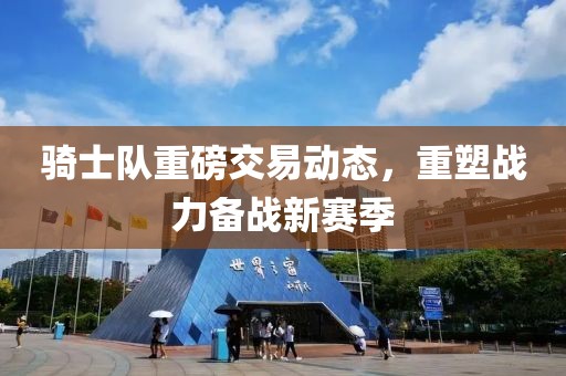 骑士队重磅交易动态，重塑战力备战新赛季