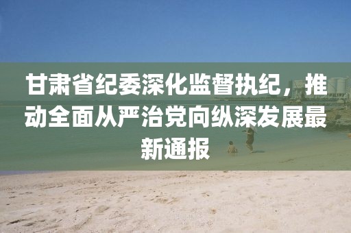 甘肃省纪委深化监督执纪，推动全面从严治党向纵深发展最新通报