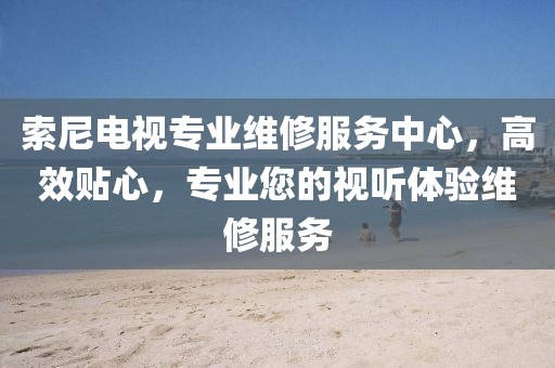 索尼电视专业维修服务中心，高效贴心，专业您的视听体验维修服务