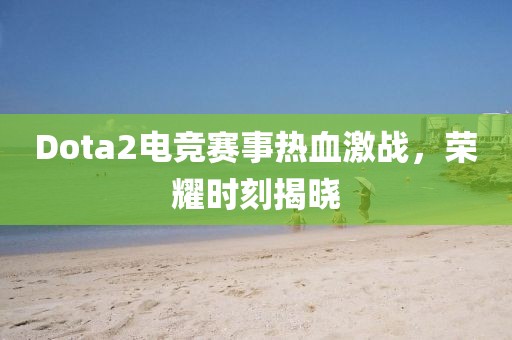Dota2电竞赛事热血激战，荣耀时刻揭晓