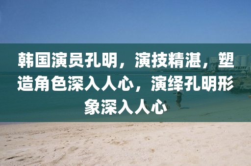 韩国演员孔明，演技精湛，塑造角色深入人心，演绎孔明形象深入人心