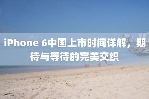 iPhone 6中国上市时间详解，期待与等待的完美交织