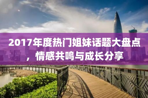 2017年度热门姐妹话题大盘点，情感共鸣与成长分享