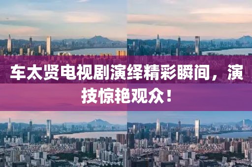 车太贤电视剧演绎精彩瞬间，演技惊艳观众！
