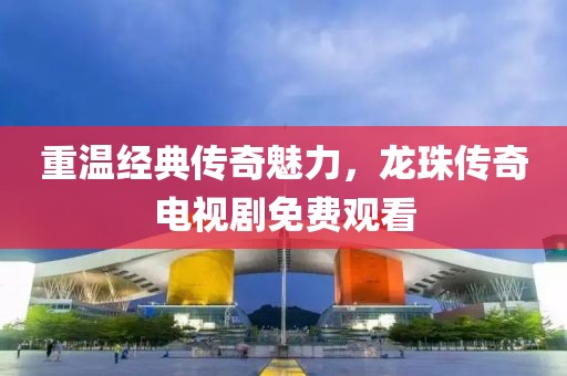 重温经典传奇魅力，龙珠传奇电视剧免费观看