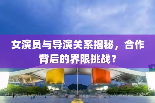 女演员与导演关系揭秘，合作背后的界限挑战？