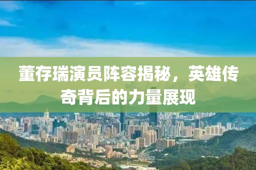 董存瑞演员阵容揭秘，英雄传奇背后的力量展现