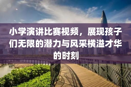 小学演讲比赛视频，展现孩子们无限的潜力与风采横溢才华的时刻