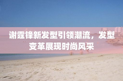 谢霆锋新发型引领潮流，发型变革展现时尚风采