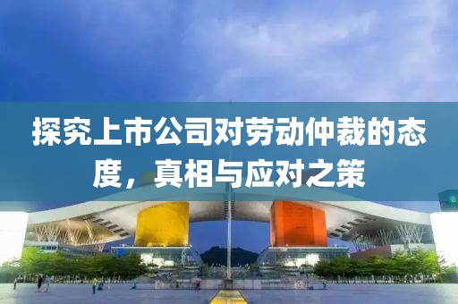 探究上市公司对劳动仲裁的态度，真相与应对之策