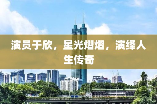 演员于欣，星光熠熠，演绎人生传奇