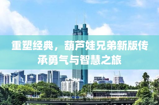 重塑经典，葫芦娃兄弟新版传承勇气与智慧之旅