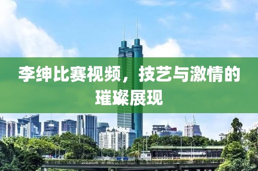 李绅比赛视频，技艺与激情的璀璨展现