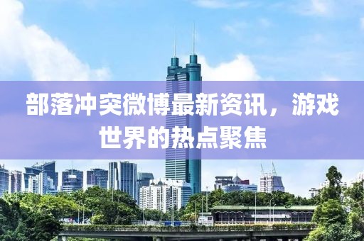 部落冲突微博最新资讯，游戏世界的热点聚焦