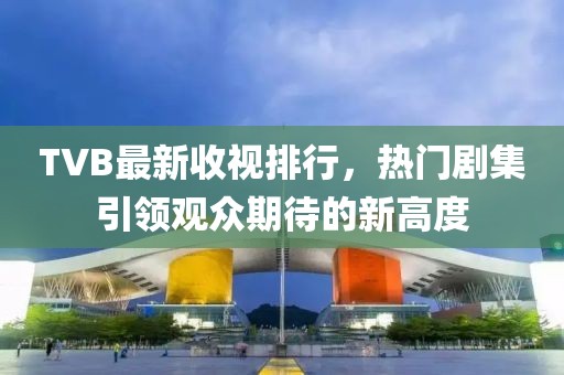TVB最新收视排行，热门剧集引领观众期待的新高度