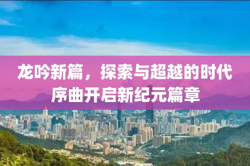龙吟新篇，探索与超越的时代序曲开启新纪元篇章
