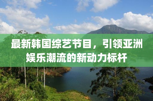 最新韩国综艺节目，引领亚洲娱乐潮流的新动力标杆