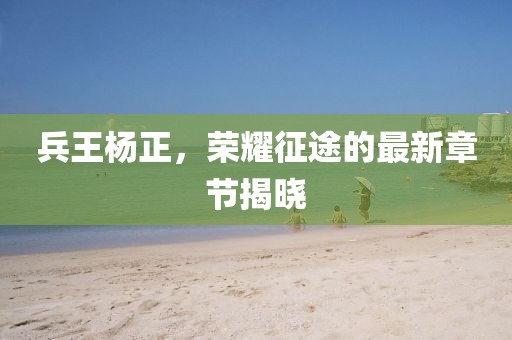 兵王杨正，荣耀征途的最新章节揭晓